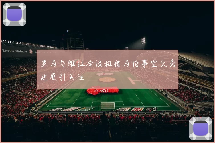 罗马与维拉洽谈租借马伦事宜交易进展引关注
