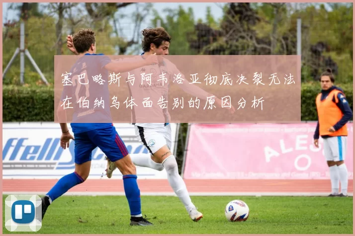 塞巴略斯与阿韦洛亚彻底决裂无法在伯纳乌体面告别的原因分析