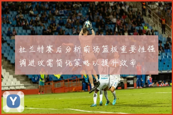 杜兰特赛后分析前场篮板重要性强调进攻需简化策略以提升效率