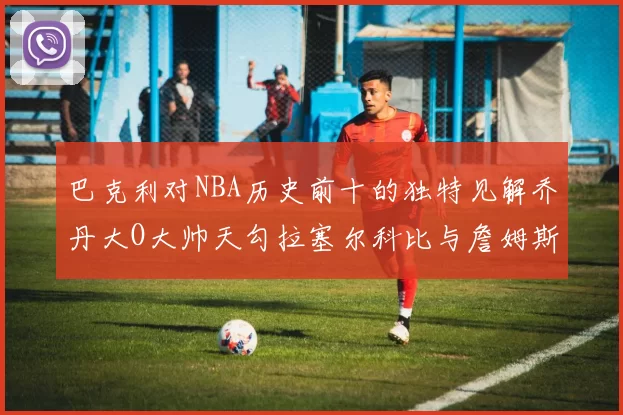 巴克利对NBA历史前十的独特见解乔丹大O大帅天勾拉塞尔科比与詹姆斯排名分析