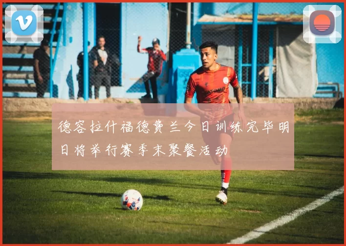 德容拉什福德费兰今日训练完毕明日将举行赛季末聚餐活动