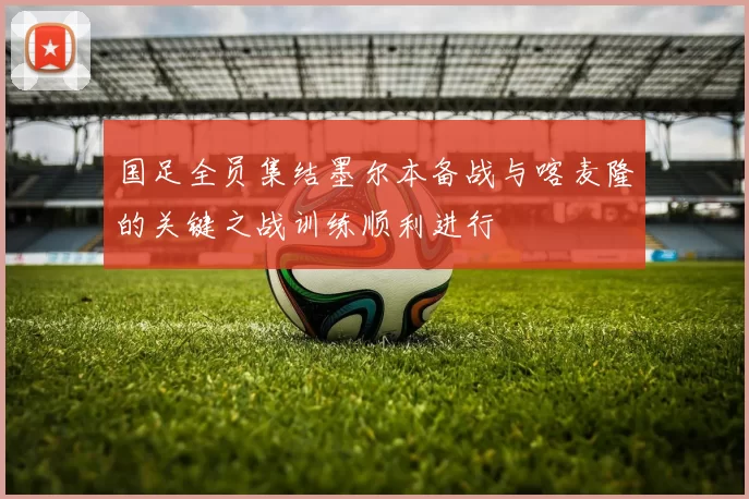 国足全员集结墨尔本备战与喀麦隆的关键之战训练顺利进行