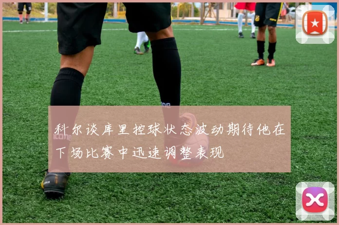 科尔谈库里控球状态波动期待他在下场比赛中迅速调整表现