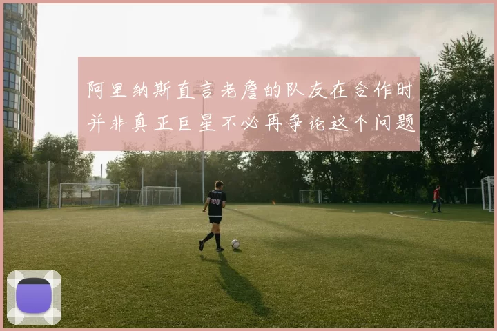 阿里纳斯直言老詹的队友在合作时并非真正巨星不必再争论这个问题