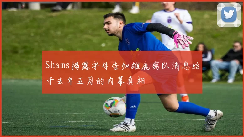Shams揭露字母告知雄鹿离队消息始于去年五月的内幕真相