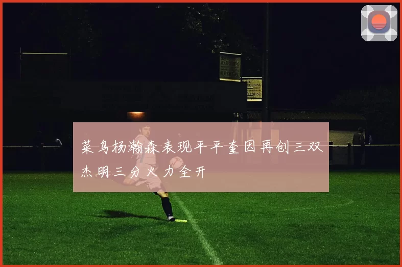 菜鸟杨瀚森表现平平奎因再创三双杰明三分火力全开