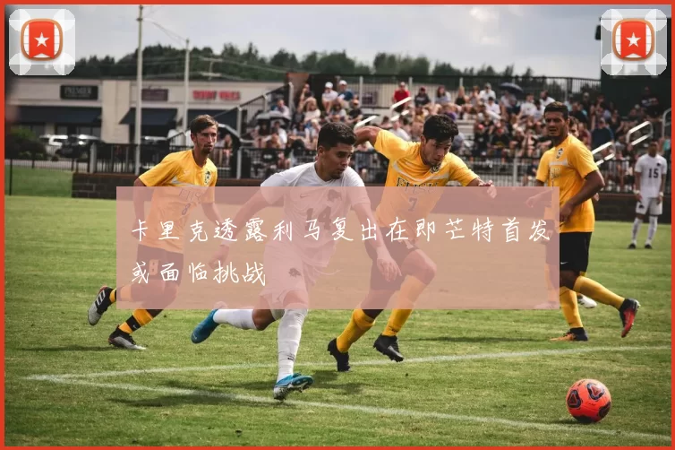 卡里克透露利马复出在即芒特首发或面临挑战
