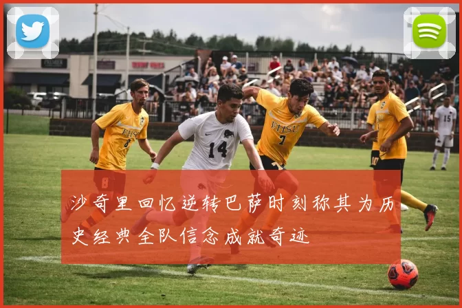 沙奇里回忆逆转巴萨时刻称其为历史经典全队信念成就奇迹