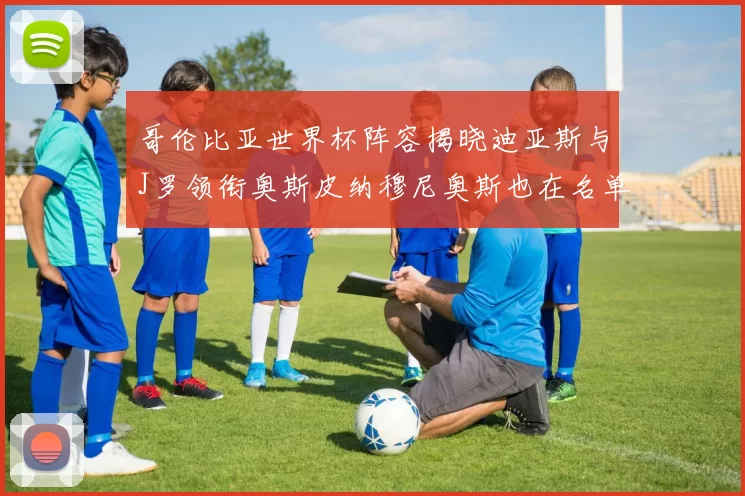 哥伦比亚世界杯阵容揭晓迪亚斯与J罗领衔奥斯皮纳穆尼奥斯也在名单中
