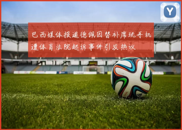 巴西媒体报道德佩因替补席玩手机遭体育法院起诉事件引发热议