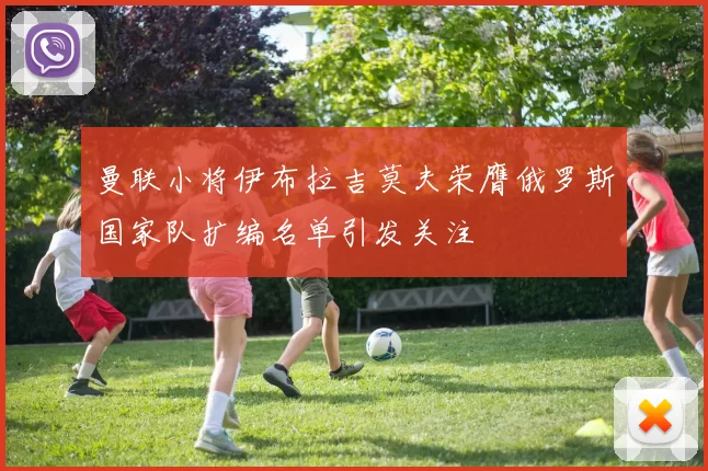 曼联小将伊布拉吉莫夫荣膺俄罗斯国家队扩编名单引发关注