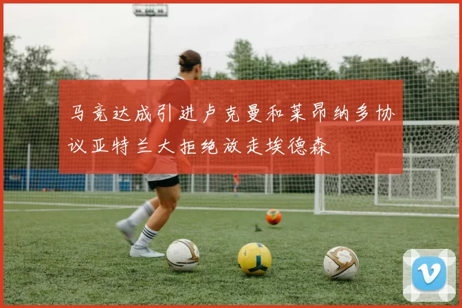 马竞达成引进卢克曼和莱昂纳多协议亚特兰大拒绝放走埃德森