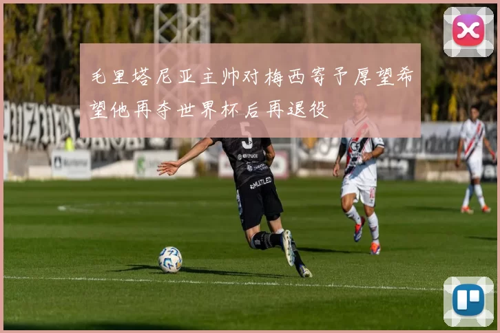 毛里塔尼亚主帅对梅西寄予厚望希望他再夺世界杯后再退役