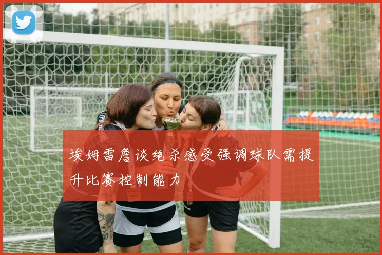 埃姆雷詹谈绝杀感受强调球队需提升比赛控制能力