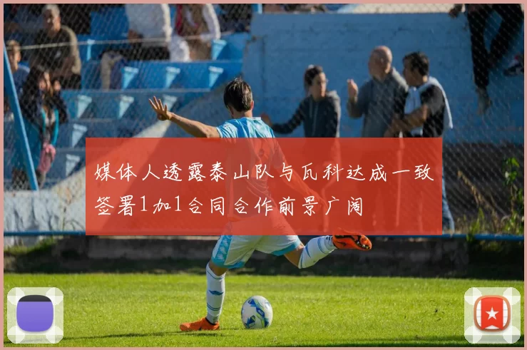 媒体人透露泰山队与瓦科达成一致签署1加1合同合作前景广阔