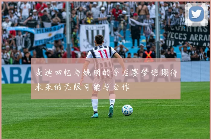 麦迪回忆与姚明的季后赛梦想期待未来的无限可能与合作