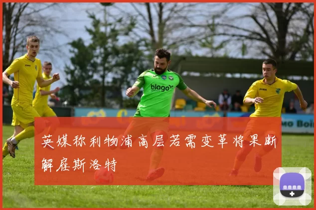 英媒称利物浦高层若需变革将果断解雇斯洛特