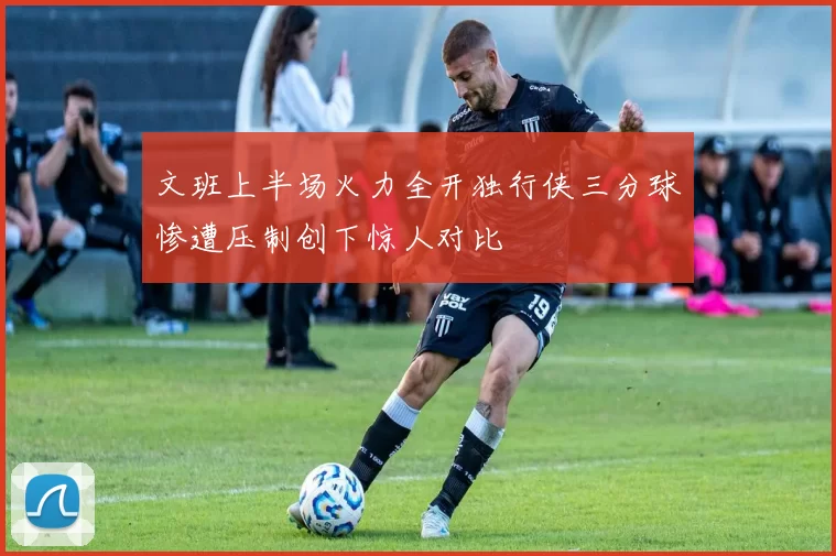 文班上半场火力全开独行侠三分球惨遭压制创下惊人对比