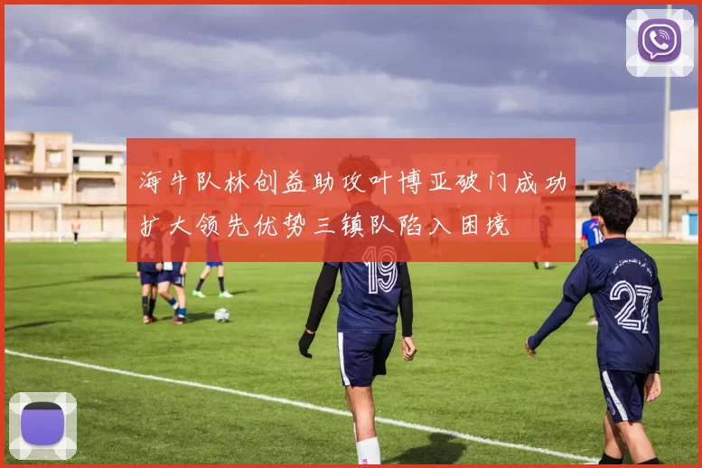 海牛队林创益助攻叶博亚破门成功扩大领先优势三镇队陷入困境